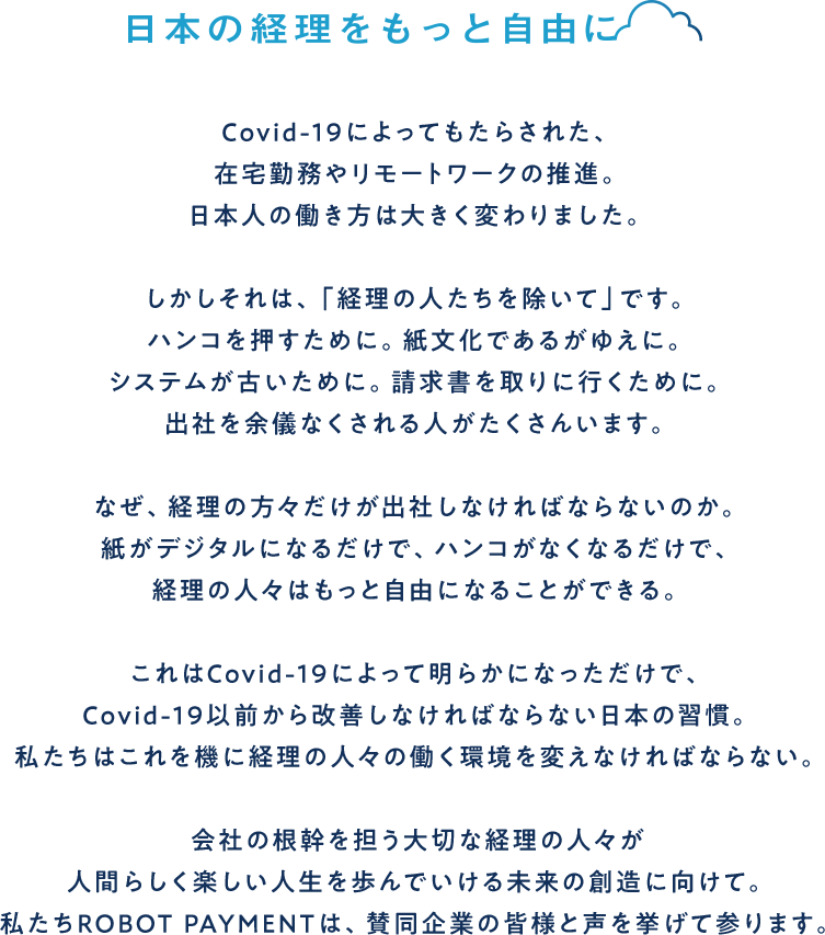 日本の経理をもっと自由に Covid-19によってもたらされた、在宅勤務やリモートワークの推進。日本人の働き方は大きく変わりました。しかしそれは、「経理の人たちを除いて」です。ハンコを押すために。紙文化であるがゆえに。システムが古いために。請求書を取りに行くために。出社を余儀なくされる人がたくさんいます。なぜ、経理の方々だけが出社しなければならないのか。紙がデジタルになるだけで、ハンコがなくなるだけで、経理の人々はもっと自由になることができる。これはCovid-19によって明らかになっただけで、Covid-19以前から改善しなければならない日本の習慣。私たちはこれを機に経理の人々の働く環境を変えなければならない。会社の根幹を担う大切な経理の人々が人間らしく楽しい人生を歩んでいける未来の創造に向けて。私たちROBOT PAYMENTは、賛同企業の皆様と声を挙げて参ります。