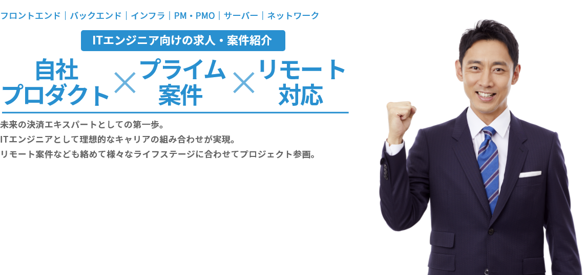 フロントエンド｜バックエンド｜インフラ｜PM・PMO｜サーバー｜ネットワーク ITエンジニア向けの求人・案件紹介 自社プロダクト×プライム案件×リモート対応 未来の決済エキスパートとしての第一歩。ITエンジニアとして理想的なキャリアの組み合わせが実現。リモート案件なども絡めて様々なライフステージに合わせてプロジェクト参画。