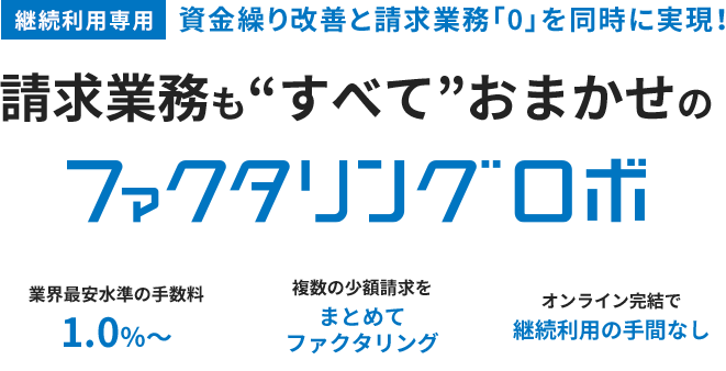 継続利用専用 資金繰り改善と請求業務「0」を同時に実現！請求業務も“すべて”おまかせのファクタリングロボ 業界最安水準の手数料 1.0％～ 複数の少額請求を まとめて ファクタリング オンライン完結で 継続利用の手間なし