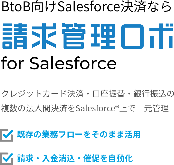 BtoB向けSalesforce決済なら 請求管理ロボ for Salesforce クレジットカード決済・口座振替・銀行振込の複数の法人間決済をSalesforce®上で一元管理 既存の業務フローをそのまま活用 請求・入金消込・催促を自動化