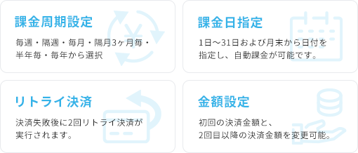 課金周期設定 毎週・隔週・毎月・隔月3ヶ月毎・半年毎・毎年から選択 課金日指定 1日〜31日および月末から日付を指定し、自動課金が可能です。 リトライ決済 決済失敗後に2回リトライ決済が実行されます。 金額設定 初回の決済金額と、2回目以降の決済金額を変更可能。