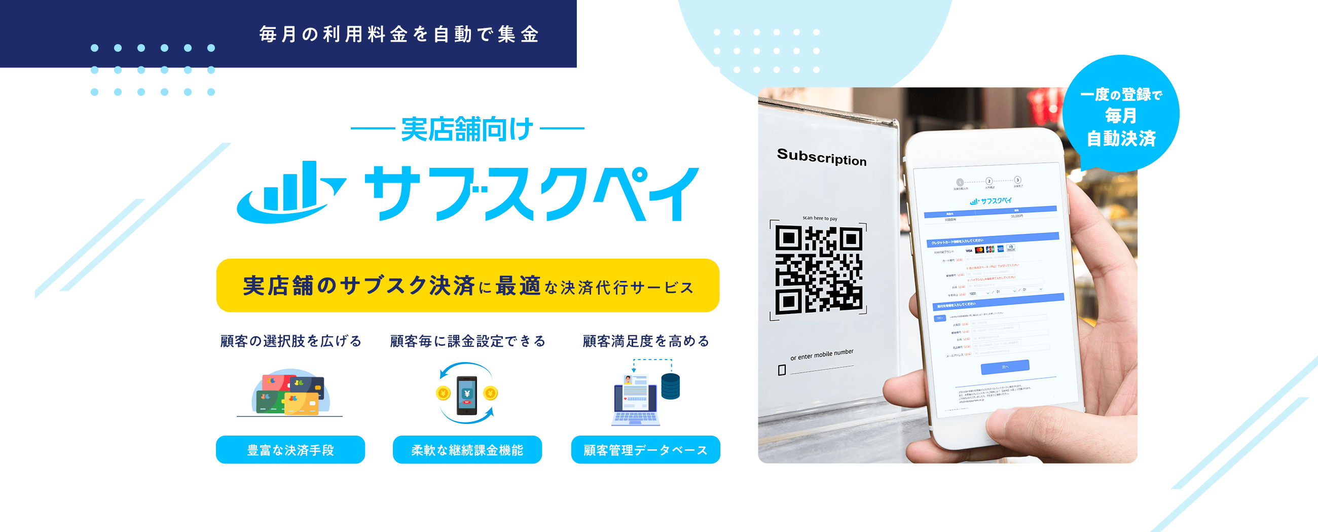 毎月の利用料金を自動で集金 -実店舗向け- サブスクペイ 実店舗のサブスク決済に最適な決済代行サービス 顧客の選択肢を広げる 豊富な決済手段 顧客毎に課金設定できる 柔軟な継続課金機能 顧客満足度を高める 顧客管理データベース