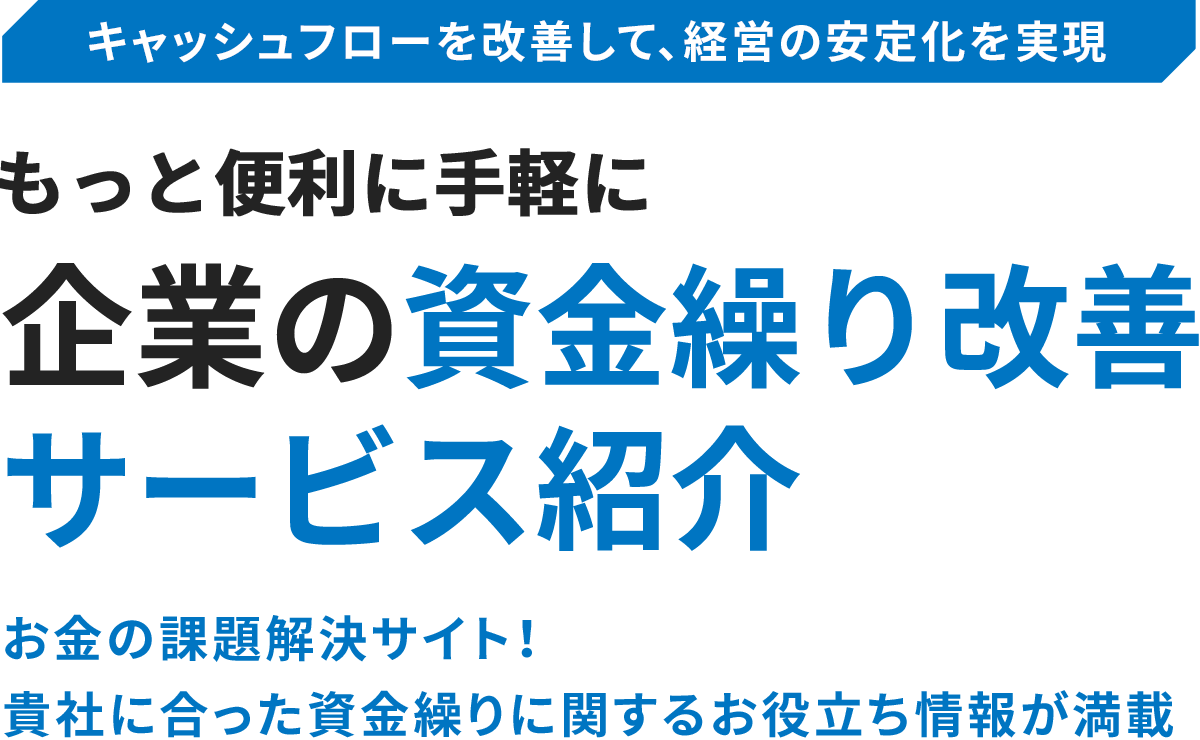 キャッシュフローを改善して、経営の安定化を実現 もっと便利に手軽に企業の資金繰り改善 サービス紹介 お金の課題解決サイト！ 貴社に合った資金繰りに関するお役立ち情報が満載