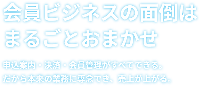 会員ビジネスの面倒はまるごとおまかせ 申込案内・決済・会員管理がすべてできる。だから本来の業務に専念でき、売上が上がる。